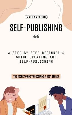Self-Publishing: A Step-by-step Beginner's Guide Creating and Self-publishing (The Secret Guide to Becoming a Best Seller) - Nathan Webb - cover