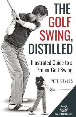 The Golf Swing, Distilled: Illustrated Guide to a Proper Golf Swing - Pete Styles - cover