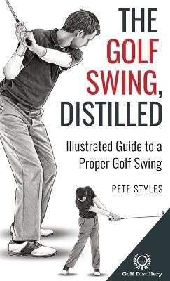 The Golf Swing, Distilled: Illustrated Guide to a Proper Golf Swing - Pete Styles - cover
