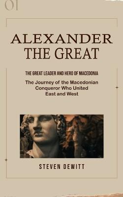 Alexander the Great: The Great Leader and Hero of Macedonia (The Journey of the Macedonian Conqueror Who United East and West) - Steven DeWitt - cover