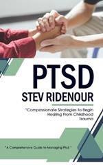 Ptsd: A Comprehensive Guide to Managing Ptsd (Compassionate Strategies to Begin Healing From Childhood Trauma)