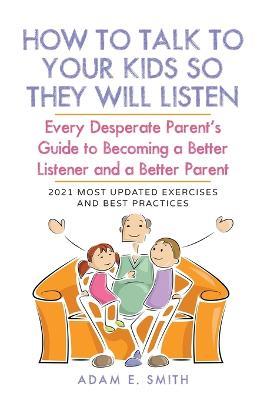 How to Talk to Your Kids so They Will Listen: Every Desperate Parent's Guide to Becoming a Better Listener and a Better Parent - Adam E Smith - cover