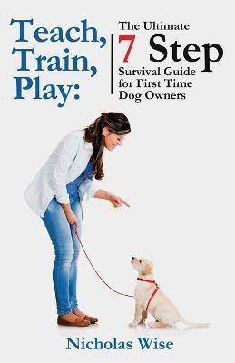 Teach, Train, Play: The Ultimate 7 Step Survival Guide For First Time Dog Owners - Nicholas Wise - cover