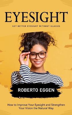 Eyesight: Get Better Eyesight without Glasses (How to Improve Your Eyesight and Strengthen Your Vision the Natural Way) - Roberto Eggen - cover
