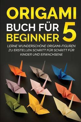 Origami Buch fur Beginner 5: Lerne wunderschoene Origami-Figuren zu erstellen Schritt fur Schritt fur Kinder und Erwachsene - Yuto Kanazawa - cover