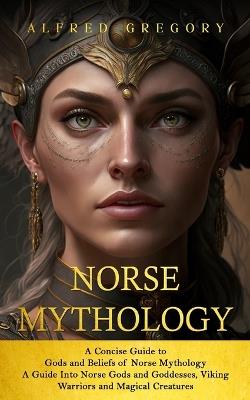 Norse Mythology: A Concise Guide to Gods and Beliefs of Norse Mythology (A Guide Into Norse Gods and Goddesses, Viking Warriors and Magical Creatures) - Alfred Gregory - cover
