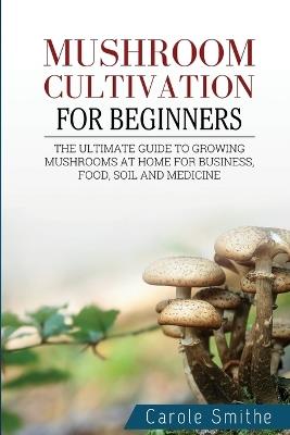 Mushroom cultivation for beginners: The Ultimate Guide To Growing Mushrooms At Home For Business, Food, Soil And Medicine - Carole Smithe - cover