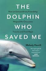 The Dolphin Who Saved Me: How An Extraordinary Friendship Helped Me Overcome Trauma and Find Hope