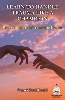 Learn To Handle Trauma Like A Champion: Recovering From Traumatic Events - Sensei Paul David - cover