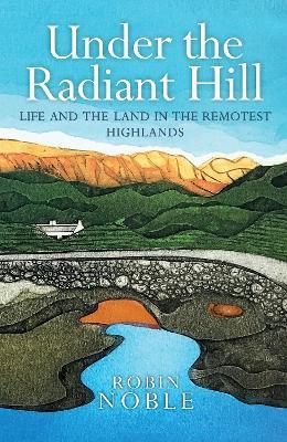 Under the Radiant Hill: Life and the Land in the Remotest Highlands - Robin Noble - cover