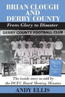 Brian Clough and Derby County : From Glory to Disaster: The Inside Story as Told by the DCFC Board Meeting Minutes - Andy Ellis - cover