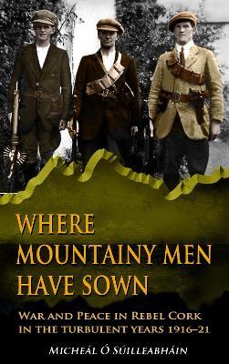 Where Mountainy Men Have Sown: War and Peace in Rebel Cork in the turbulent years 1916–21 - Micheál Ó Suilleabháin - cover