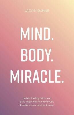Mind. Body. Miracle.: Holistic healthy habits and daily disciplines to miraculously transform your mind and body - Jaclyn Dunne - cover