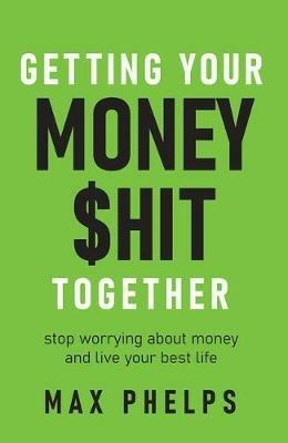 Getting Your Money $hit Together: Stop worrying about money and live your best life - Max Phelps - cover