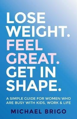Lose Weight. Feel Great. Get in Shape.: A simple guide for women who are busy with kids, work and life - Michael Brigo - cover