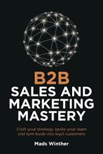B2B Sales and Marketing Mastery: Craft your strategy, ignite your team and turn leads into loyal customers