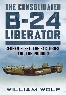 The Consolidated B-24 Liberator: Reuben Fleet, the Factories, and the Product - William Wolf - cover