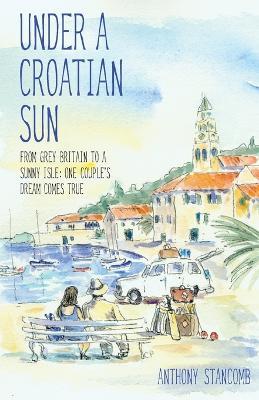 Under a Croatian Sun: From Grey Britain to a Sunny Isle: One Couple's Dream Comes True - Anthony Stancomb - cover