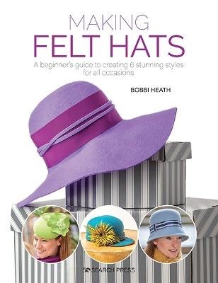 Making Felt Hats: A Beginner’s Guide to Creating 6 Stunning Styles for All Occasions - Bobbi Heath - cover