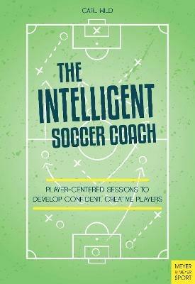 The Intelligent Soccer Coach: Player-Centered Sessions to Develop Confident, Creative Players - Carl Wild - cover