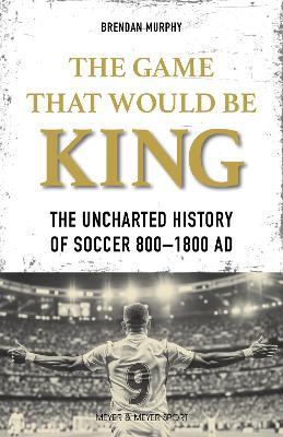 The GAME THAT WOULD BE KING: The Uncharted History of Soccer  800-1800 AD - Brendan Murphy - cover