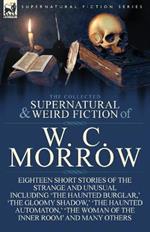 The Collected Supernatural and Weird Fiction of W. C. Morrow: Eighteen Short Stories of the Strange and Unusual Including 'the Haunted Burglar, ' 'the