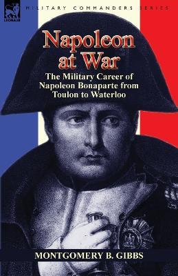 Napoleon at War: the Military Career of Napoleon Bonaparte from Toulon to Waterloo - Montgomery B Gibbs - cover