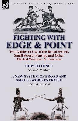 Fighting with Edge & Point: Two Guides to Use of the Broad Sword, Small Sword, Fencing and Other Martial Weapons & Exercises - Aaron A Warford,Thomas Stephens - cover