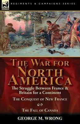 The War for North America: The Struggle between France & Britain for a Continent, The Conquest of New France and The Fall of Canada - George M Wrong - cover