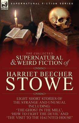 The Collected Supernatural and Weird Fiction of Harriet Beecher Stowe: Eight Short Stories of the Strange and Unusual Including 'The Ghost in the Mill, ' 'How to Fight the Devil' and 'The Visit to the Haunted House' - Harriet Beecher Stowe - cover