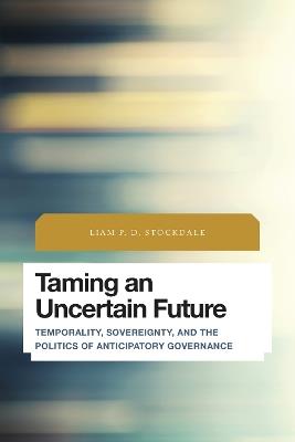 Taming an Uncertain Future: Temporality, Sovereignty, and the Politics of Anticipatory Governance - Liam P.D. Stockdale - cover
