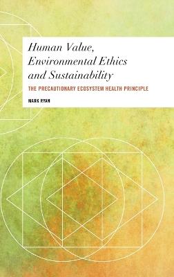 Human Value, Environmental Ethics and Sustainability: The Precautionary Ecosystem Health Principle - Mark Ryan - cover