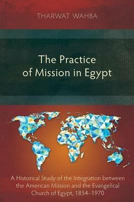 The Practice of Mission in Egypt: A Historical Study of the Integration Between the American Mission and the Evangelical Church of Egypt, 1854-1970 - Tharwar Wahba - cover