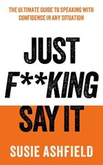 Just F**king Say It: The Ultimate Guide to Speaking with Confidence In Any Situation