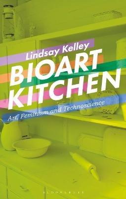 Bioart Kitchen: Art, Feminism and Technoscience - Lindsay Kelley - cover