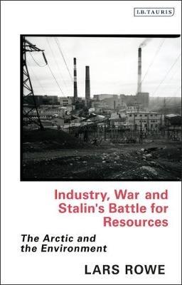 Industry, War and Stalin's Battle for Resources: The Arctic and the Environment - Lars Rowe - cover