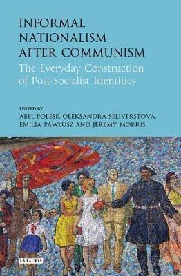 Informal Nationalism After Communism: The Everyday Construction of Post-Socialist Identities - cover