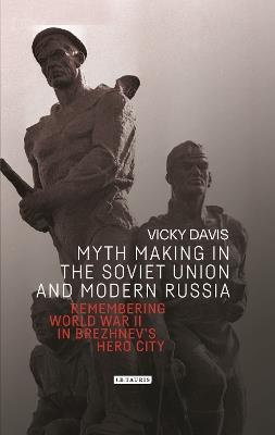 Myth Making in the Soviet Union and Modern Russia: Remembering World War II in Brezhnev’s Hero City - Vicky Davis - cover