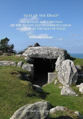 Isles of the Dead?: The setting and function of the Bronze Age chambered cairns and cists of the Isles of Scilly - Katharine Sawyer - cover