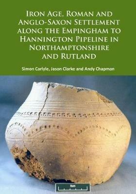 Iron Age, Roman and Anglo-Saxon Settlement along the Empingham to Hannington Pipeline in Northamptonshire and Rutland - Simon Carlyle,Jason Clarke,Andy Chapman - cover