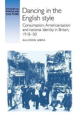 Dancing in the English Style: Consumption, Americanisation and National Identity in Britain, 1918–50 - Allison Abra - cover