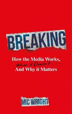 Breaking: How the Media Works, When it Doesn't and Why it Matters - Mic Wright - cover