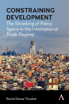 Constraining Development: The Shrinking of Policy Space in the International Trade Regime - Rachel Denae Thrasher - cover