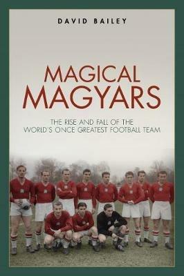 Magical Magyars: The Rise and Fall of the World's Once Greatest Football Team - David Bailey - cover