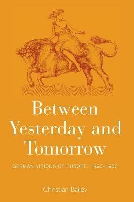 Between Yesterday and Tomorrow: German Visions of Europe, 1926-1950 - Christian Bailey - cover