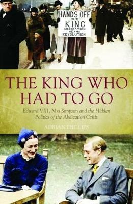 The King Who Had To Go: Edward VIII, Mrs. Simpson and the Hidden Politics of the Abdication Crisis - Adrian Phillips - cover