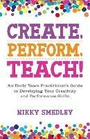 Create, Perform, Teach!: An Early Years Practitioner's Guide to Developing Your Creativity and Performance Skills