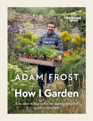 Gardener’s World: How I Garden: Easy ideas & inspiration for making beautiful gardens anywhere - Adam Frost - cover