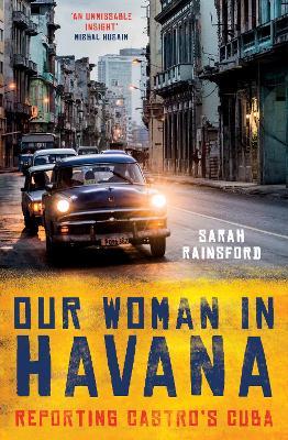 Our Woman in Havana: Reporting Castro’s Cuba - Sarah Rainsford - cover