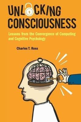 Unlocking Consciousness: Lessons From The Convergence Of Computing And Cognitive Psychology - Charles T Ross - cover